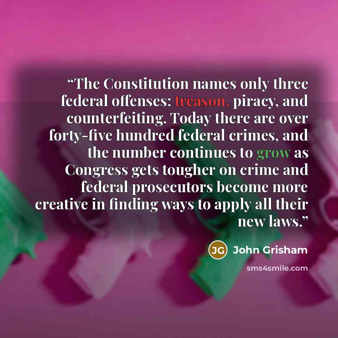 “The Constitution names only three federal offenses: treason, piracy, and counterfeiting. Today there are over forty-five hundred federal crimes, and the number continues to grow as Congress gets tougher on crime and federal prosecutors become more creative in finding ways to apply all their new…” quote by John Grisham