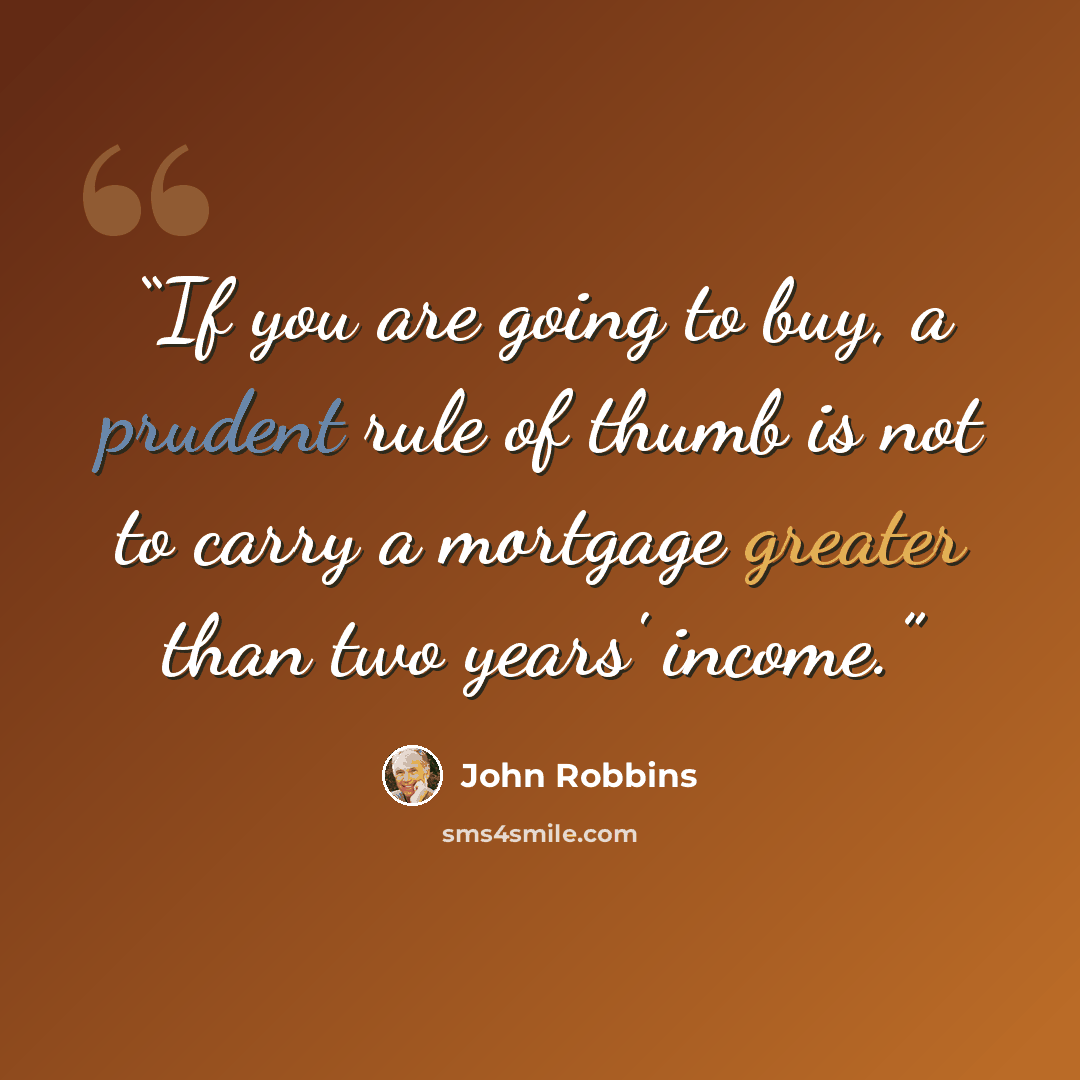 “If you are going to buy, a prudent rule of thumb is not to carry a mortgage greater than two years' income.” quote by John Robbins