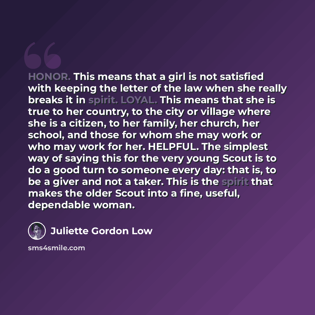 “HONOR. This means that a girl is not satisfied with keeping the letter of the law when she really breaks it in spirit. LOYAL. This means that she is true to her country, to the city or village where she is a citizen, to her family, her church, her school, and those for whom she may work or who may…” quote by Juliette Gordon Low