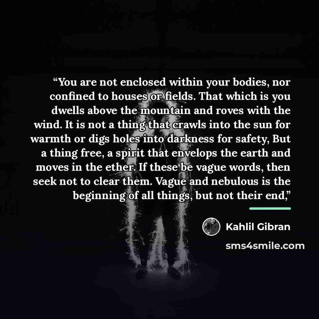 “You are not enclosed within your bodies, nor confined to houses or fields. That which is you dwells above the mountain and roves with the wind. It is not a thing that crawls into the sun for warmth or digs holes into darkness for safety, But a thing free, a spirit that envelops the earth and moves…” quote by Kahlil Gibran