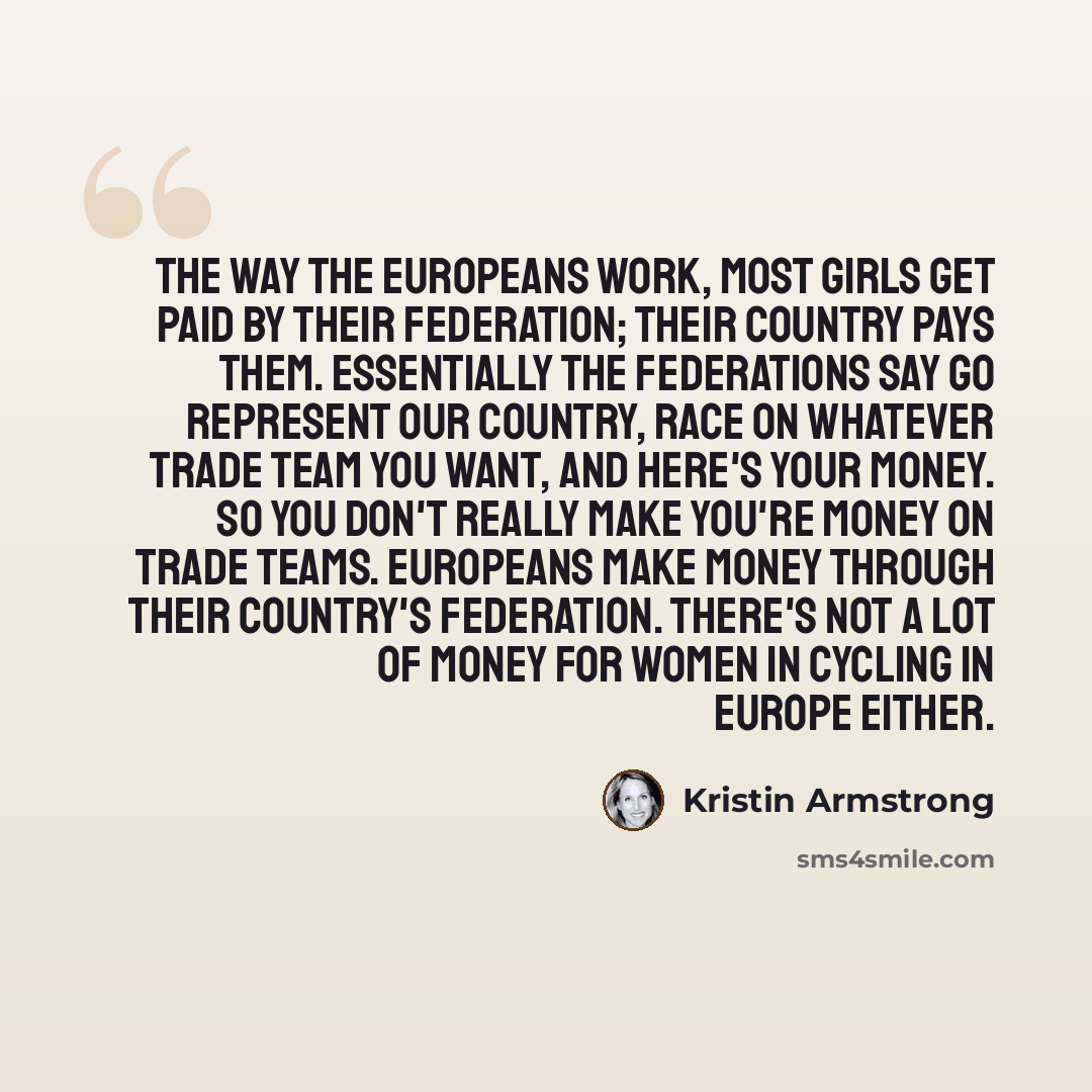 “The way the Europeans work, most girls get paid by their federation; their country pays them. Essentially the federations say go represent our country, race on whatever trade team you want, and here's your money. So you don't really make you're money on trade teams. Europeans make money through…” quote by Kristin Armstrong