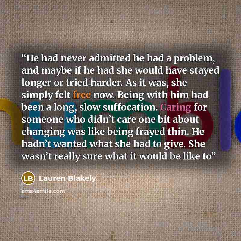 “He had never admitted he had a problem, and maybe if he had she would have stayed longer or tried harder. As it was, she simply felt free now. Being with him had been a long, slow suffocation. Caring for someone who didn’t care one bit about changing was like being frayed thin. He hadn’t wanted…” quote by Lauren Blakely