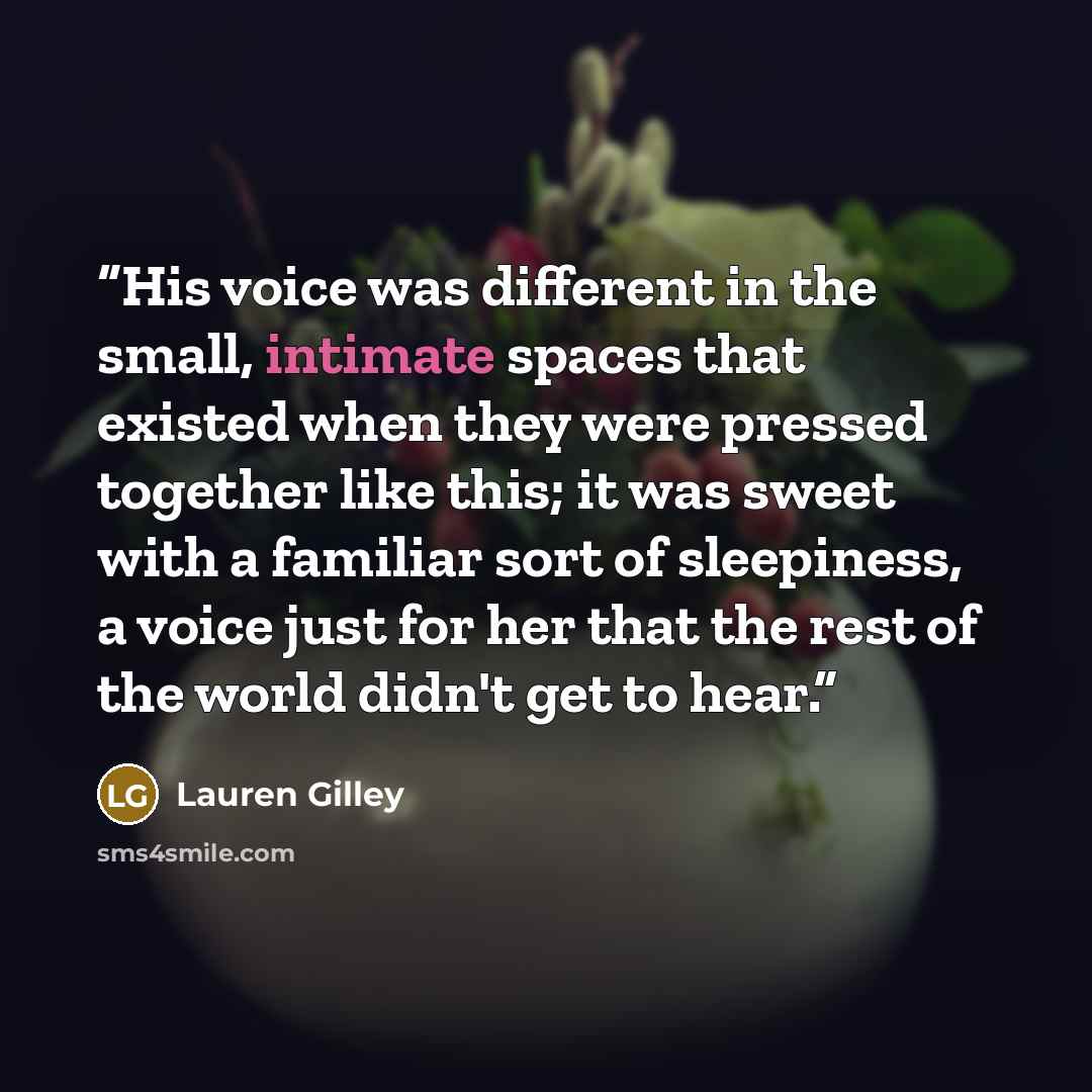 “His voice was different in the small, intimate spaces that existed when they were pressed together like this; it was sweet with a familiar sort of sleepiness, a voice just for her that the rest of the world didn't get to hear.” quote by Lauren Gilley