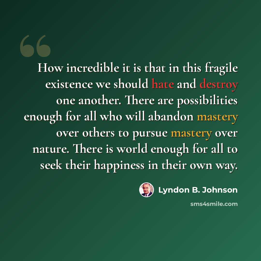 “How incredible it is that in this fragile existence we should hate and destroy one another. There are possibilities enough for all who will abandon mastery over others to pursue mastery over nature. There is world enough for all to seek their happiness in their own way.” quote by Lyndon B. Johnson
