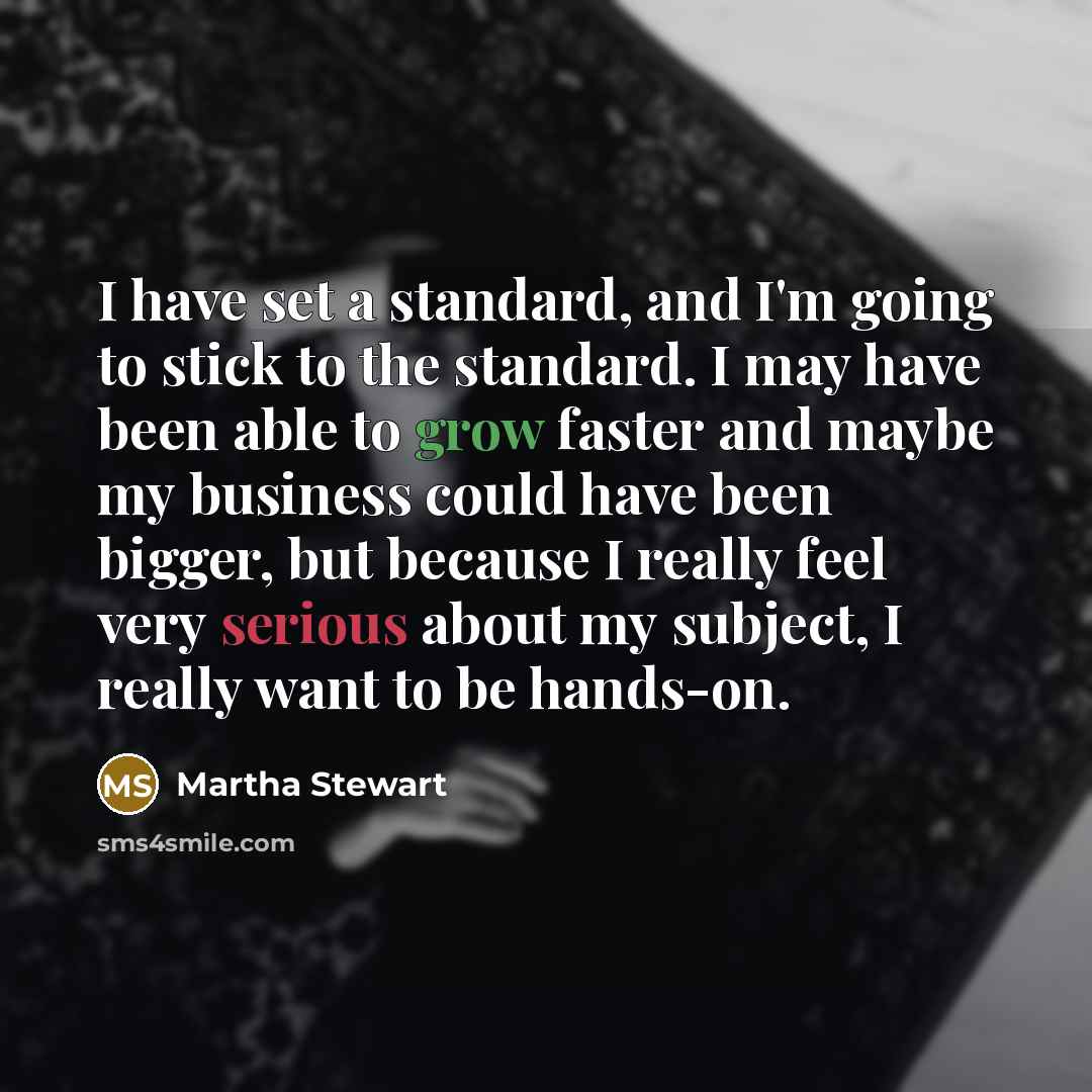 “I have set a standard, and I'm going to stick to the standard. I may have been able to grow faster and maybe my business could have been bigger, but because I really feel very serious about my subject, I really want to be hands-on.” quote by Martha Stewart
