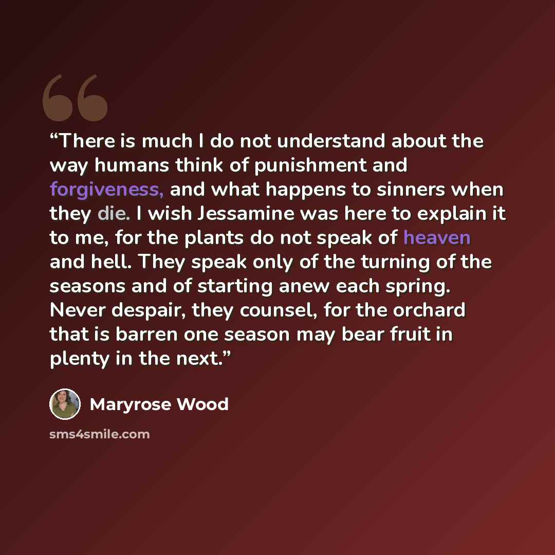 “There is much I do not understand about the way humans think of punishment and forgiveness, and what happens to sinners when they die. I wish Jessamine was here to explain it to me, for the plants do not speak of heaven and hell. They speak only of the turning of the seasons and of starting anew…” quote by Maryrose Wood