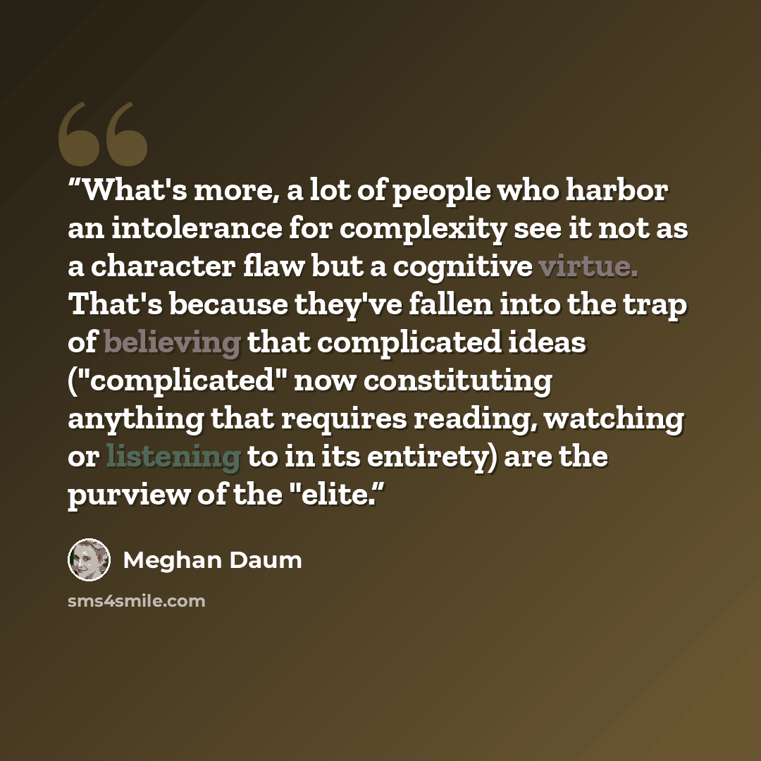 “What's more, a lot of people who harbor an intolerance for complexity see it not as a character flaw but a cognitive virtue. That's because they've fallen into the trap of believing that complicated ideas ("complicated" now constituting anything that requires reading, watching or listening to in…” quote by Meghan Daum