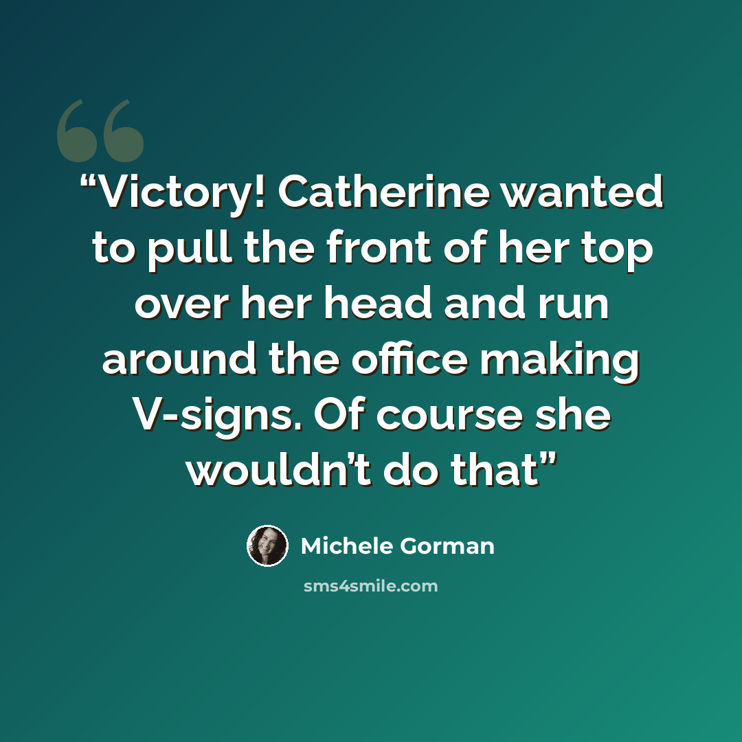 “Victory! Catherine wanted to pull the front of her top over her head and run around the office making V-signs. Of course she wouldn’t do that” quote by Michele Gorman