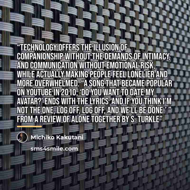“Technology offers the illusion of companionship without the demands of intimacy, and communication without emotional risk, while actually making people feel lonelier and more overwhelmed. “A song that became popular on YouTube in 2010, ‘Do You Want to Date My Avatar?’ ends with the lyrics ‘And if…” quote by Michiko Kakutani