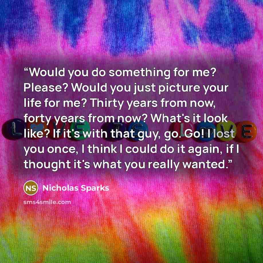 “Would you do something for me? Please? Would you just picture your life for me? Thirty years from now, forty years from now? What's it look like? If it's with that guy, go. Go! I lost you once, I think I could do it again, if I thought it's what you really wanted.” quote by Nicholas Sparks