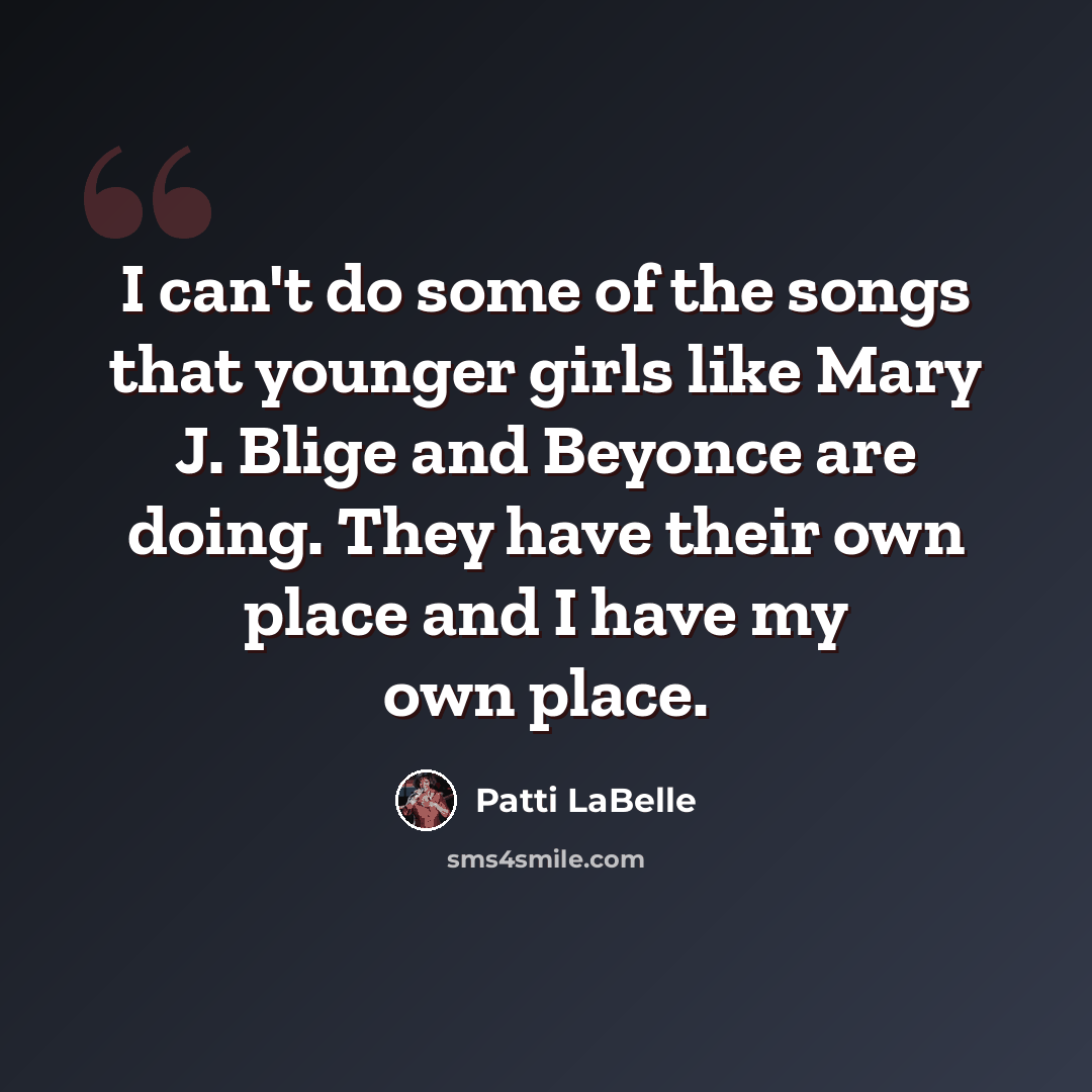 “I can't do some of the songs that younger girls like Mary J. Blige and Beyonce are doing. They have their own place and I have my own place.” quote by Patti LaBelle