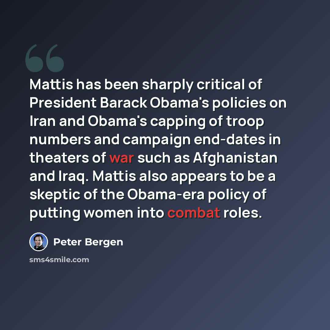 “Mattis has been sharply critical of President Barack Obama's policies on Iran and Obama's capping of troop numbers and campaign end-dates in theaters of war such as Afghanistan and Iraq. Mattis also appears to be a skeptic of the Obama-era policy of putting women into combat roles.” quote by Peter Bergen