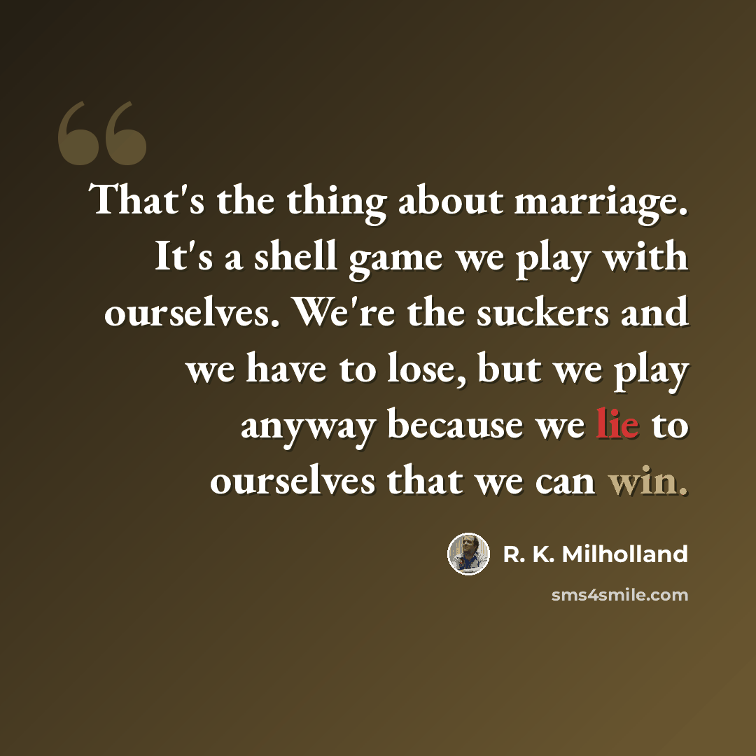 “That's the thing about marriage. It's a shell game we play with ourselves. We're the suckers and we have to lose, but we play anyway because we lie to ourselves that we can win.” quote by R. K. Milholland
