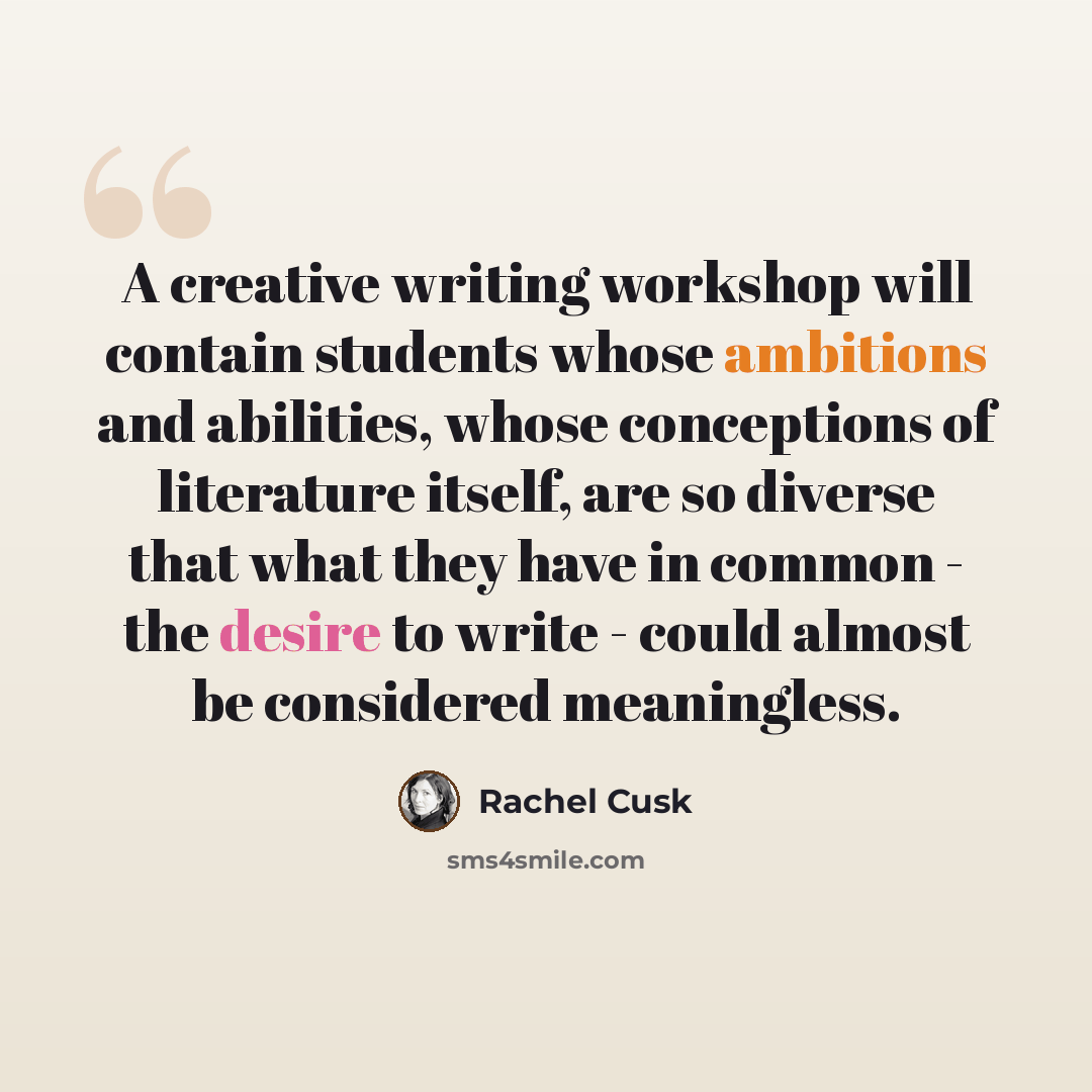 “A creative writing workshop will contain students whose ambitions and abilities, whose conceptions of literature itself, are so diverse that what they have in common - the desire to write - could almost be considered meaningless.” quote by Rachel Cusk