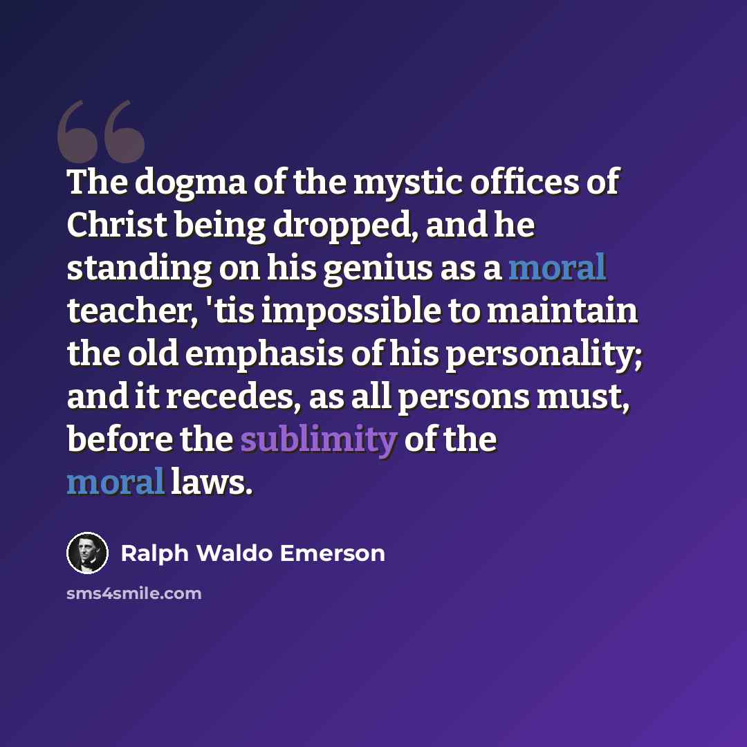 “The dogma of the mystic offices of Christ being dropped, and he standing on his genius as a moral teacher, 'tis impossible to maintain the old emphasis of his personality; and it recedes, as all persons must, before the sublimity of the moral laws.” quote by Ralph Waldo Emerson