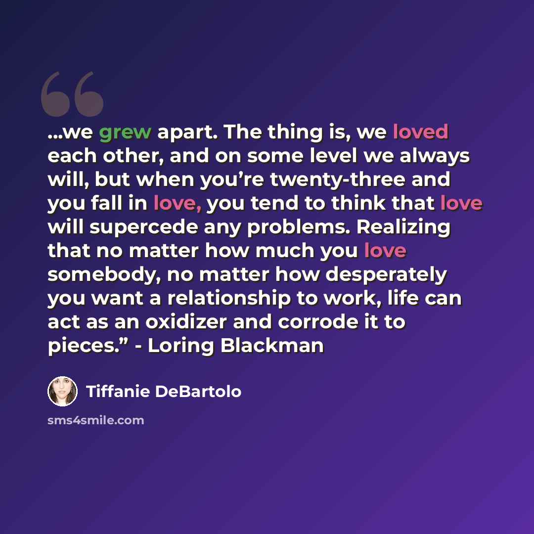 “...we grew apart. The thing is, we loved each other, and on some level we always will, but when you’re twenty-three and you fall in love, you tend to think that love will supercede any problems. Realizing that no matter how much you love somebody, no matter how desperately you want a relationship…” quote by Tiffanie DeBartolo