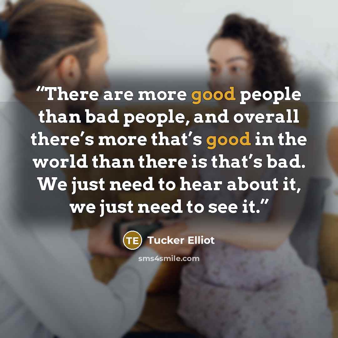 “There are more good people than bad people, and overall there’s more that’s good in the world than there is that’s bad. We just need to hear about it, we just need to see it.” quote by Tucker Elliot