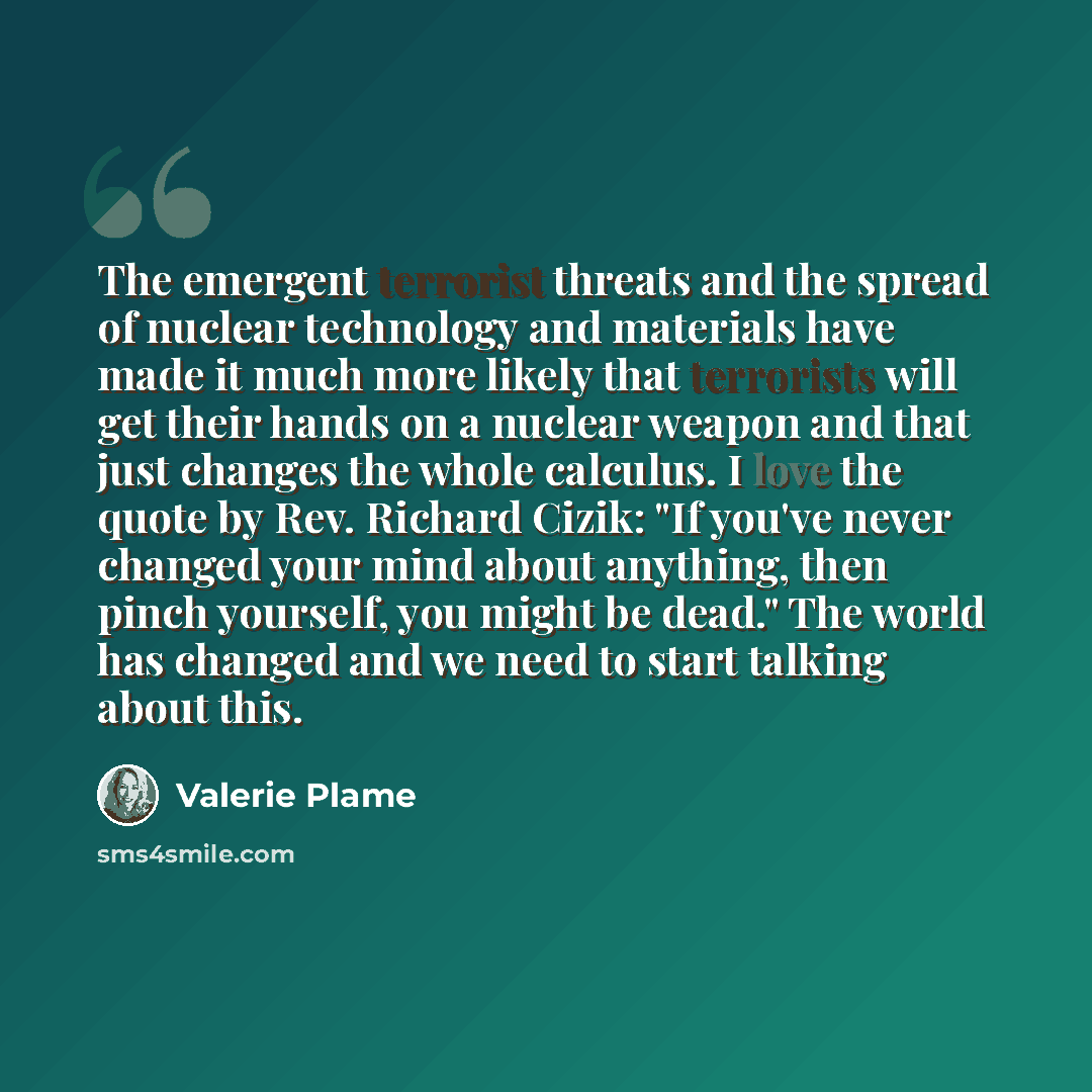 “The emergent terrorist threats and the spread of nuclear technology and materials have made it much more likely that terrorists will get their hands on a nuclear weapon and that just changes the whole calculus. I love the quote by Rev. Richard Cizik: "If you've never changed your mind about…” quote by Valerie Plame