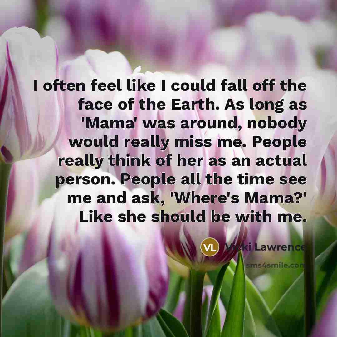 “I often feel like I could fall off the face of the Earth. As long as 'Mama' was around, nobody would really miss me. People really think of her as an actual person. People all the time see me and ask, 'Where's Mama?' Like she should be with me.” quote by Vicki Lawrence