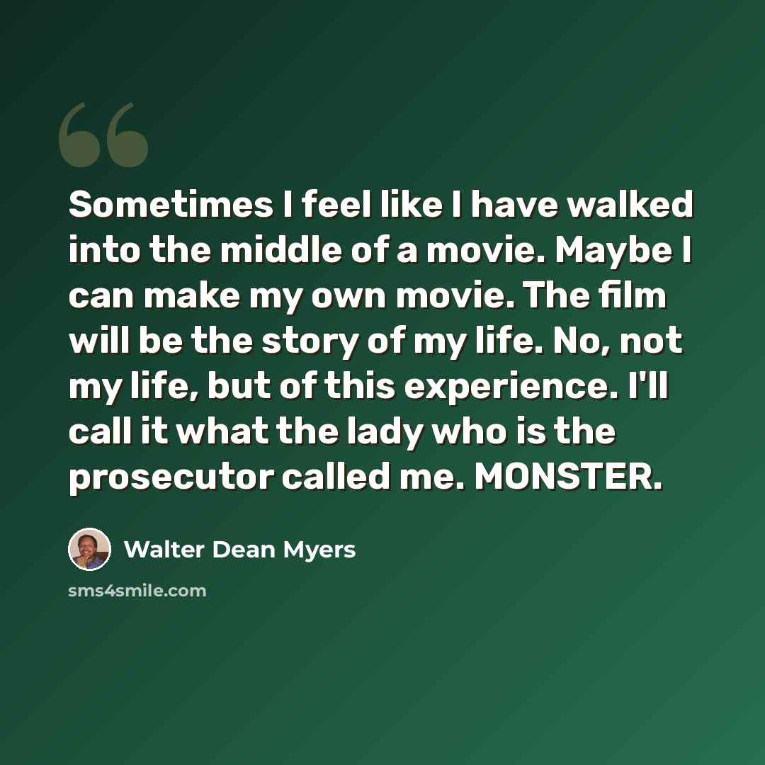 “Sometimes I feel like I have walked into the middle of a movie. Maybe I can make my own movie. The film will be the story of my life. No, not my life, but of this experience. I'll call it what the lady who is the prosecutor called me. MONSTER.” quote by Walter Dean Myers