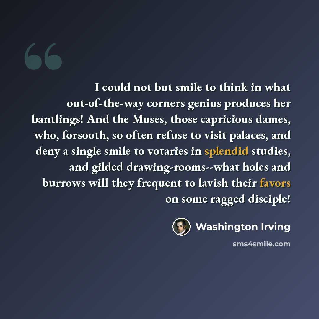 “I could not but smile to think in what out-of-the-way corners genius produces her bantlings! And the Muses, those capricious dames, who, forsooth, so often refuse to visit palaces, and deny a single smile to votaries in splendid studies, and gilded drawing-rooms--what holes and burrows will they…” quote by Washington Irving