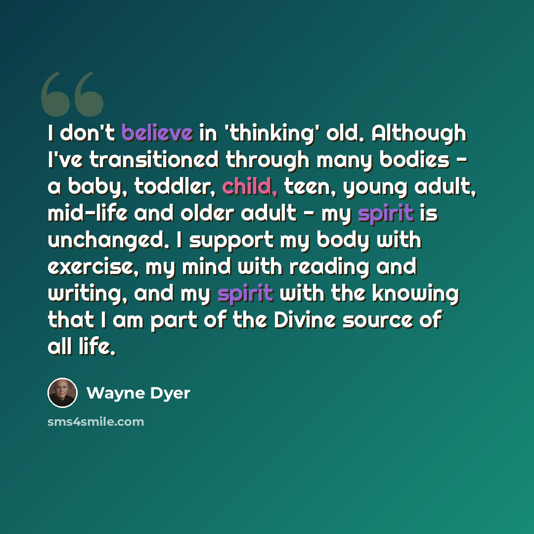 “I don't believe in 'thinking' old. Although I've transitioned through many bodies - a baby, toddler, child, teen, young adult, mid-life and older adult - my spirit is unchanged. I support my body with exercise, my mind with reading and writing, and my spirit with the knowing that I am part of the…” quote by Wayne Dyer