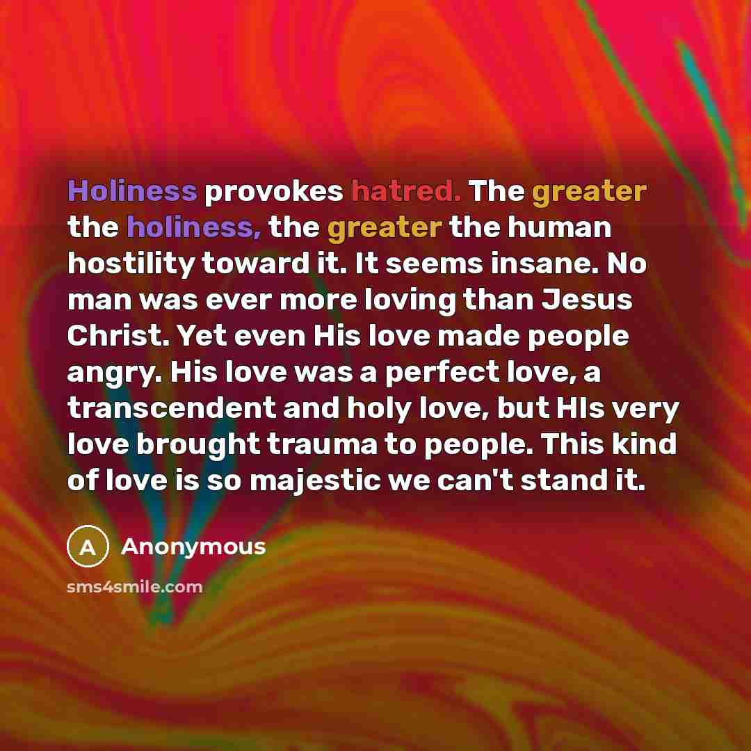 “Holiness provokes hatred. The greater the holiness, the greater the human hostility toward it. It seems insane. No man was ever more loving than Jesus Christ. Yet even His love made people angry. His love was a perfect love, a transcendent and holy love, but HIs very love brought trauma to people…” quote by Anonymous