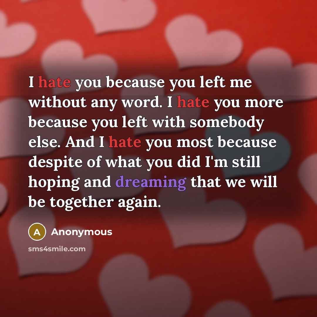 “I hate you because you left me without any word. I hate you more because you left with somebody else. And I hate you most because despite of what you did I'm still hoping and dreaming that we will be together again.” quote by Anonymous