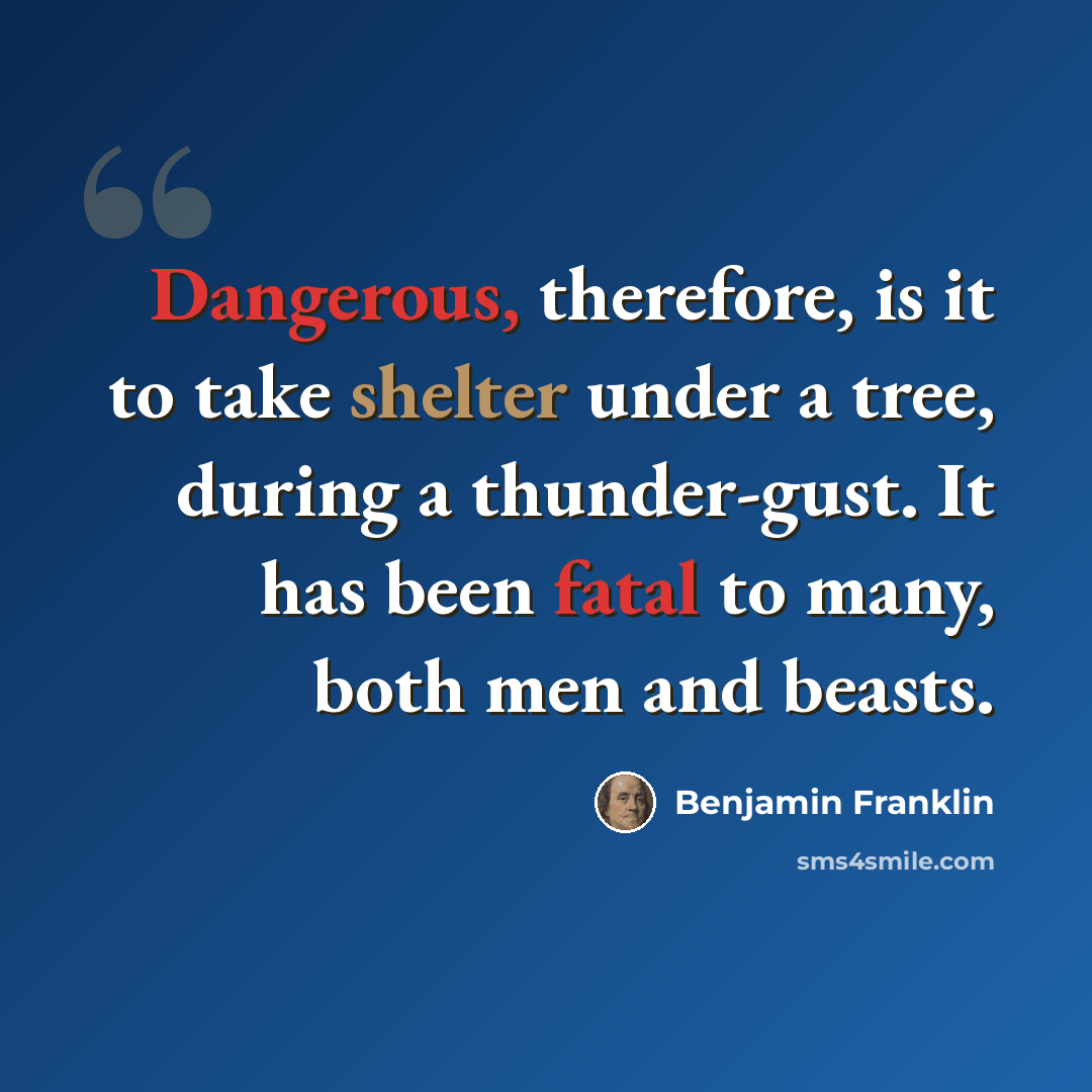 “Dangerous, therefore, is it to take shelter under a tree, during a thunder-gust. It has been fatal to many, both men and beasts.” quote by Benjamin Franklin
