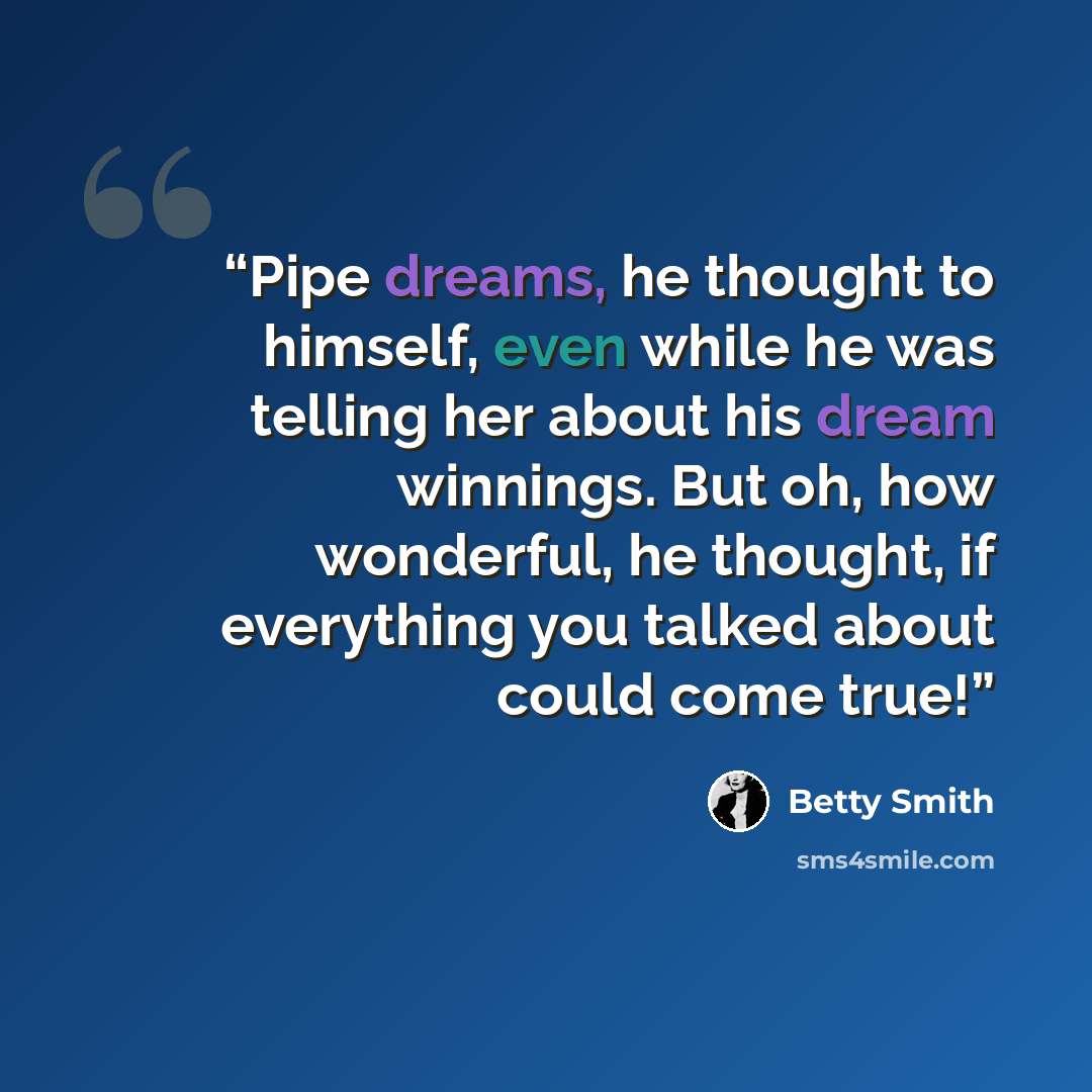 “Pipe dreams, he thought to himself, even while he was telling her about his dream winnings. But oh, how wonderful, he thought, if everything you talked about could come true!” quote by Betty Smith