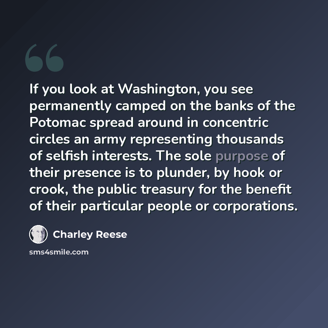 “If you look at Washington, you see permanently camped on the banks of the Potomac spread around in concentric circles an army representing thousands of selfish interests. The sole purpose of their presence is to plunder, by hook or crook, the public treasury for the benefit of their particular…” quote by Charley Reese