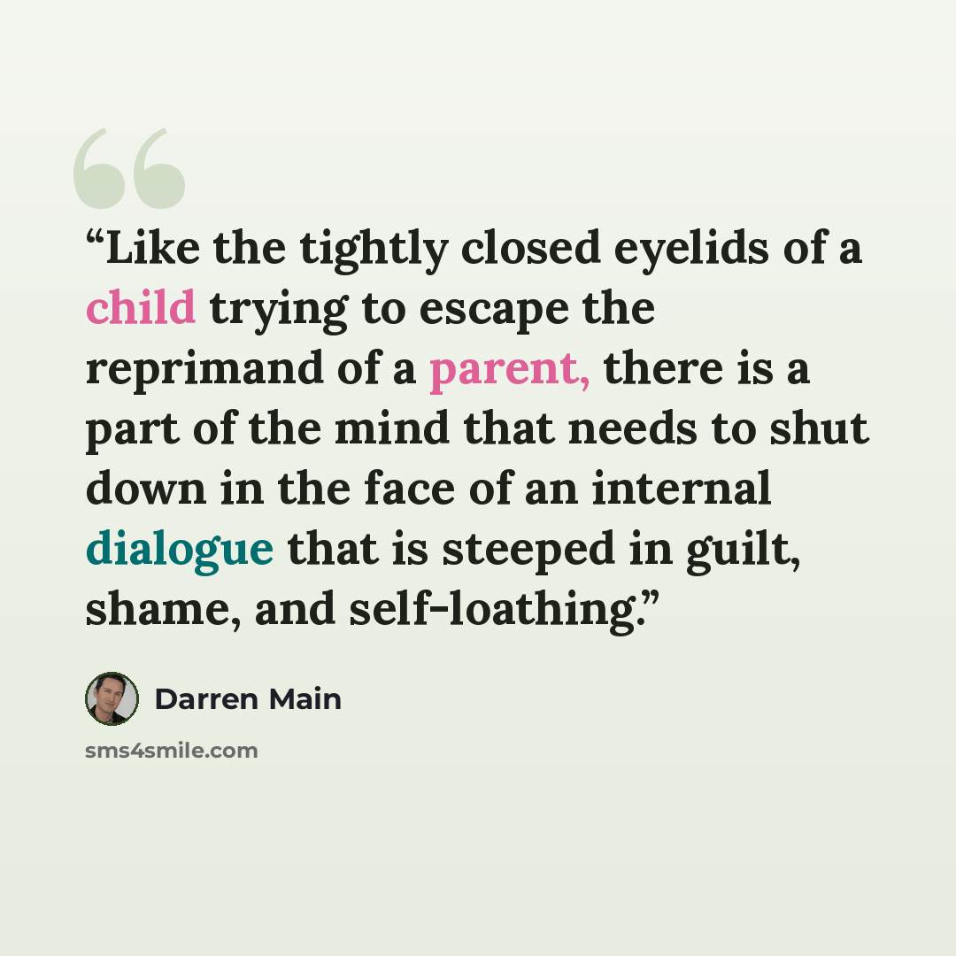 “Like the tightly closed eyelids of a child trying to escape the reprimand of a parent, there is a part of the mind that needs to shut down in the face of an internal dialogue that is steeped in guilt, shame, and self-loathing.” quote by Darren Main