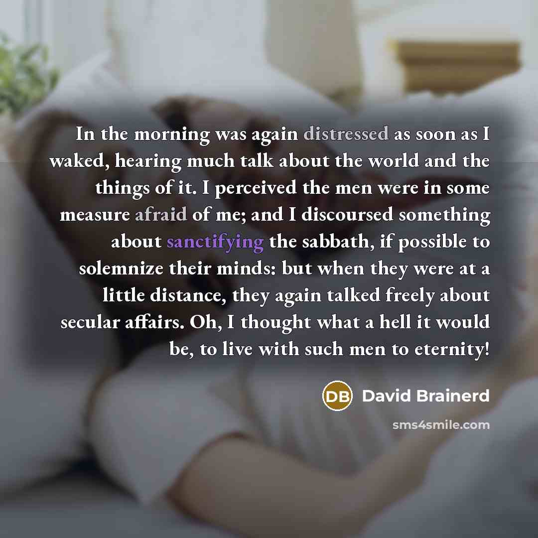 “In the morning was again distressed as soon as I waked, hearing much talk about the world and the things of it. I perceived the men were in some measure afraid of me; and I discoursed something about sanctifying the sabbath, if possible to solemnize their minds: but when they were at a little…” quote by David Brainerd