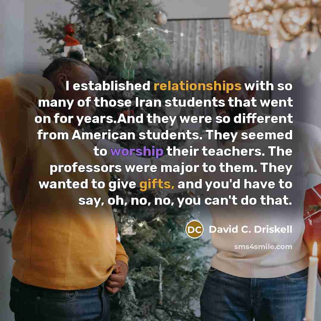 “I established relationships with so many of those Iran students that went on for years.And they were so different from American students. They seemed to worship their teachers. The professors were major to them. They wanted to give gifts, and you'd have to say, oh, no, no, you can't do that.” quote by David C. Driskell