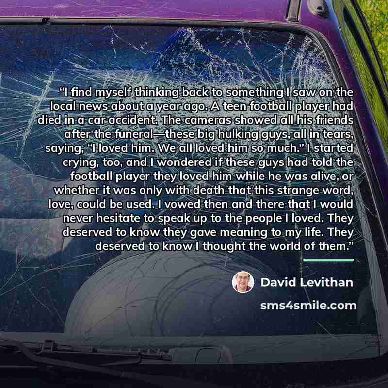 “I find myself thinking back to something I saw on the local news about a year ago. A teen football player had died in a car accident. The cameras showed all his friends after the funeral—these big hulking guys, all in tears, saying, “I loved him. We all loved him so much.” I started crying, too…” quote by David Levithan