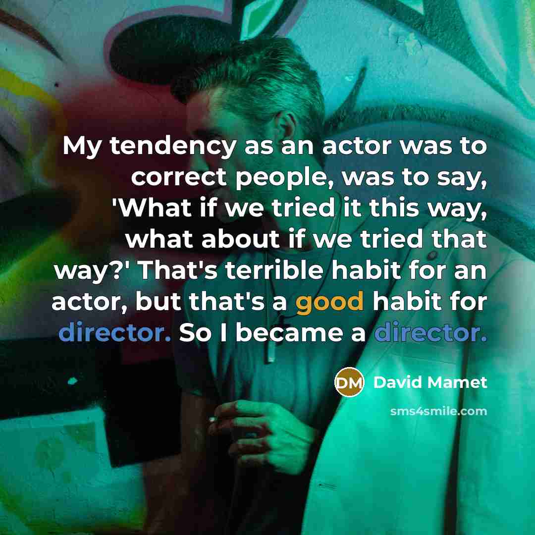 “My tendency as an actor was to correct people, was to say, 'What if we tried it this way, what about if we tried that way?' That's terrible habit for an actor, but that's a good habit for director. So I became a director.” quote by David Mamet