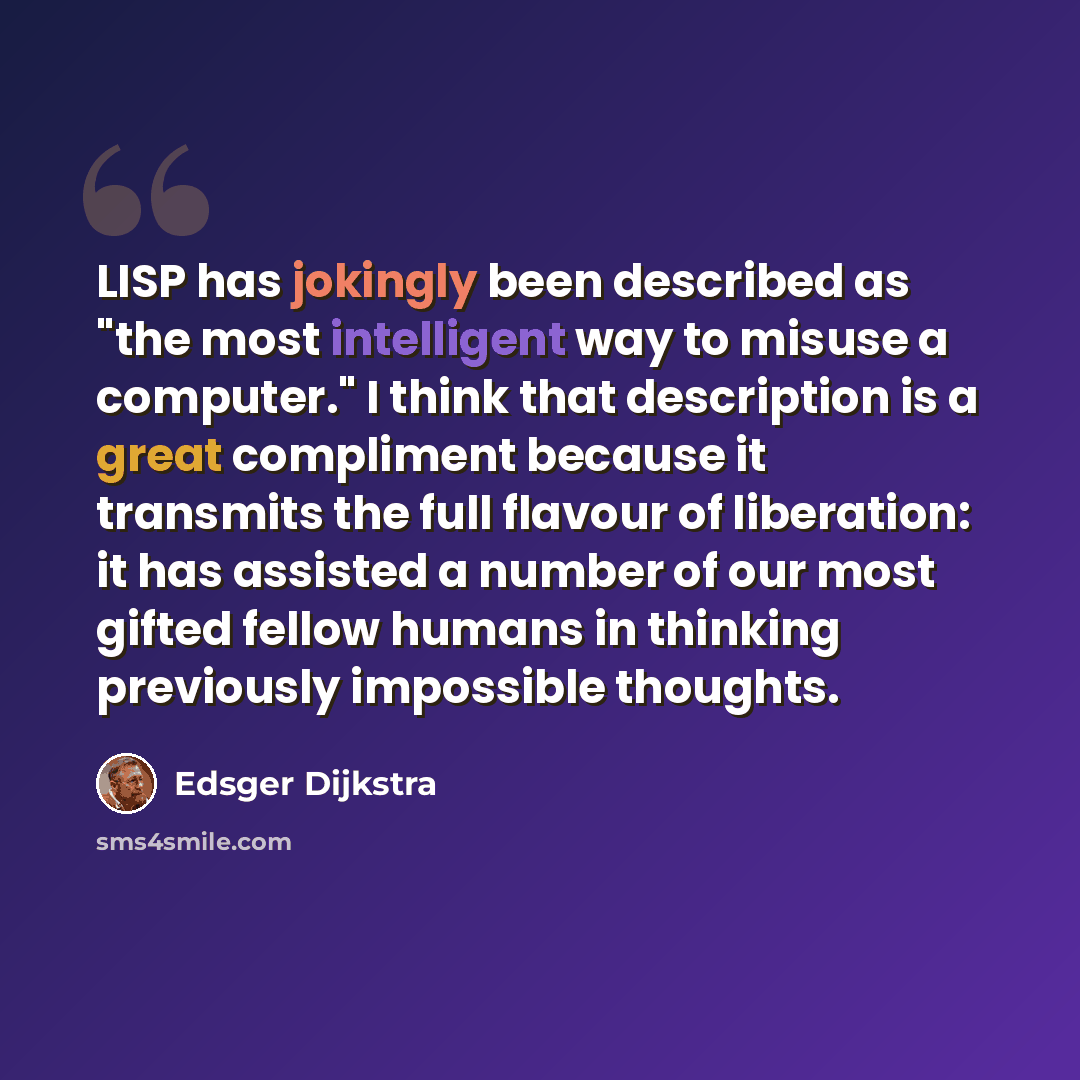 “LISP has jokingly been described as "the most intelligent way to misuse a computer." I think that description is a great compliment because it transmits the full flavour of liberation: it has assisted a number of our most gifted fellow humans in thinking previously impossible thoughts.” quote by Edsger Dijkstra