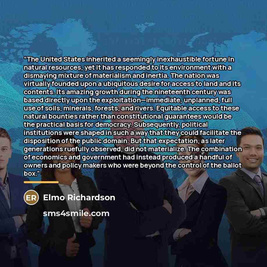 “The United States inherited a seemingly inexhaustible fortune in natural resources, yet it has responded to its environment with a dismaying mixture of materialism and inertia. The nation was virtually founded upon a ubiquitous desire for access to land and its contents. Its amazing growth during…” quote by Elmo Richardson
