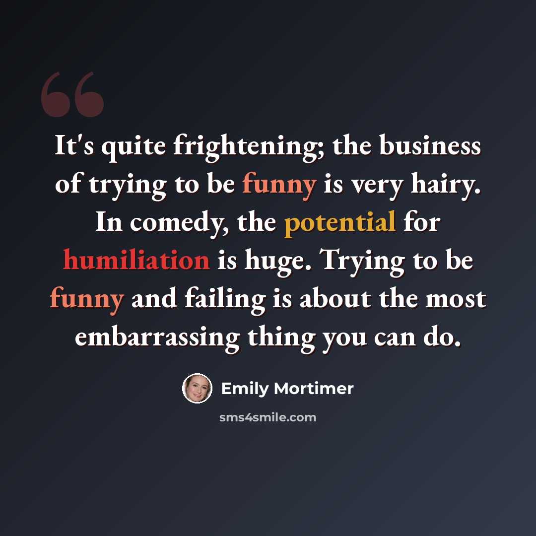 “It's quite frightening; the business of trying to be funny is very hairy. In comedy, the potential for humiliation is huge. Trying to be funny and failing is about the most embarrassing thing you can do.” quote by Emily Mortimer