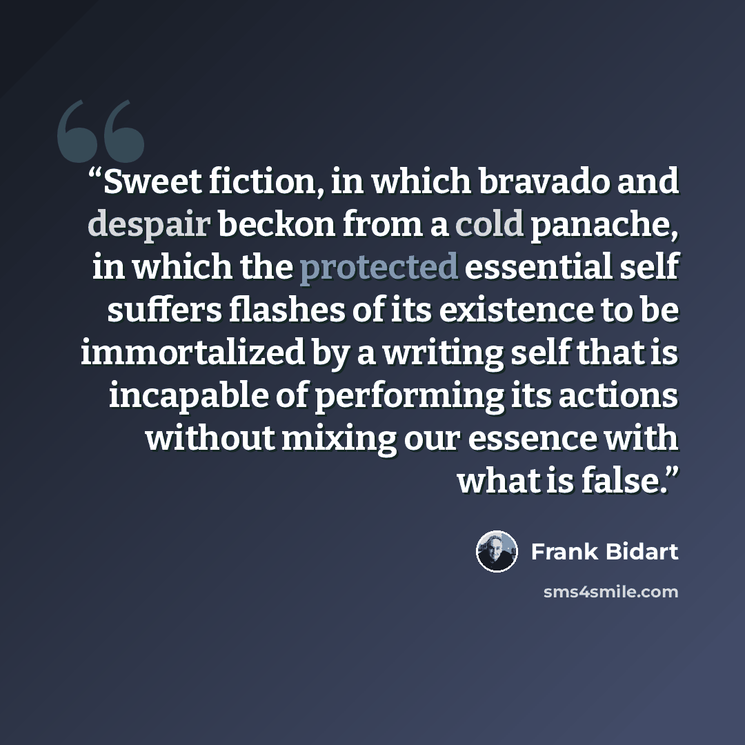 “Sweet fiction, in which bravado and despair beckon from a cold panache, in which the protected essential self suffers flashes of its existence to be immortalized by a writing self that is incapable of performing its actions without mixing our essence with what is false.” quote by Frank Bidart
