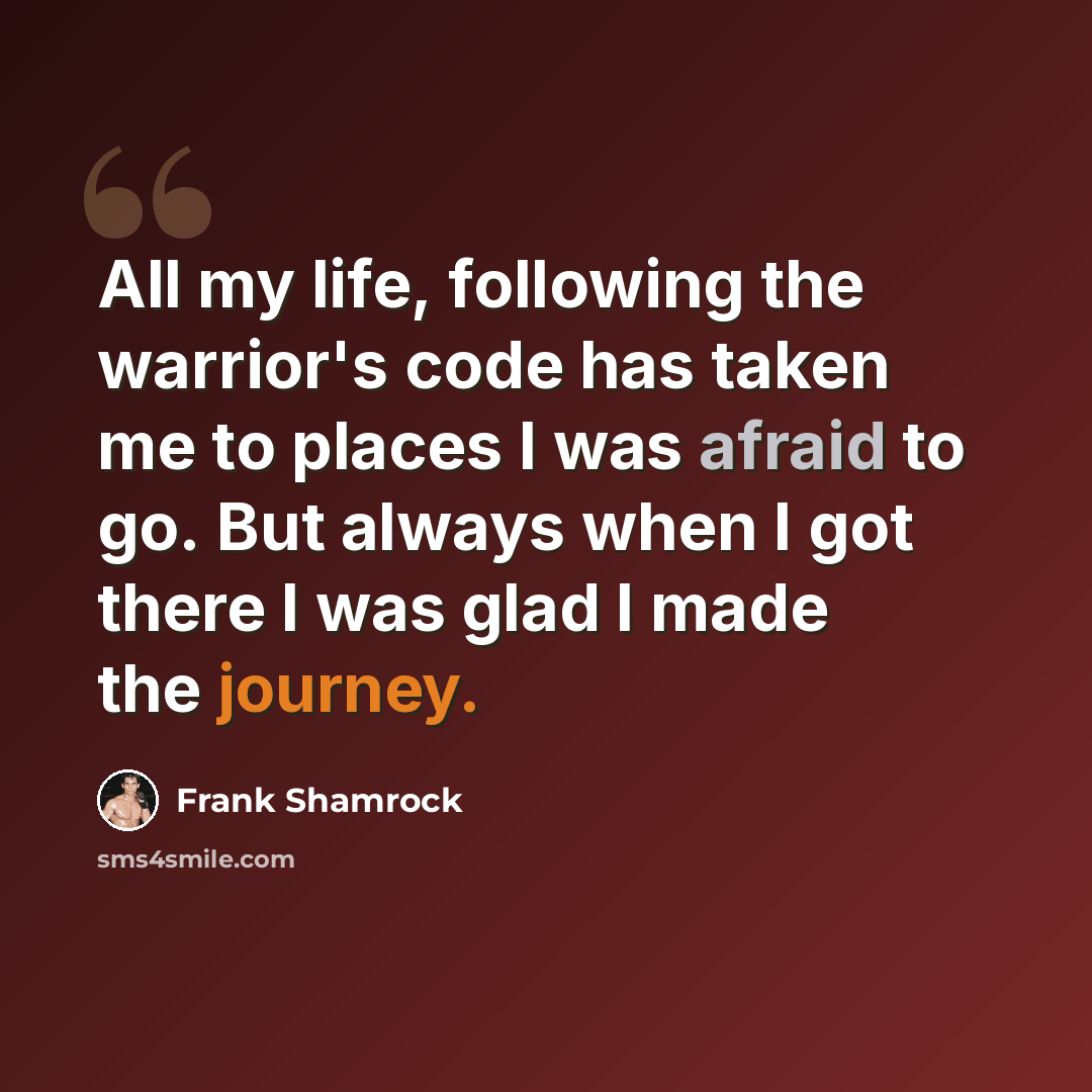 “All my life, following the warrior's code has taken me to places I was afraid to go. But always when I got there I was glad I made the journey.” quote by Frank Shamrock