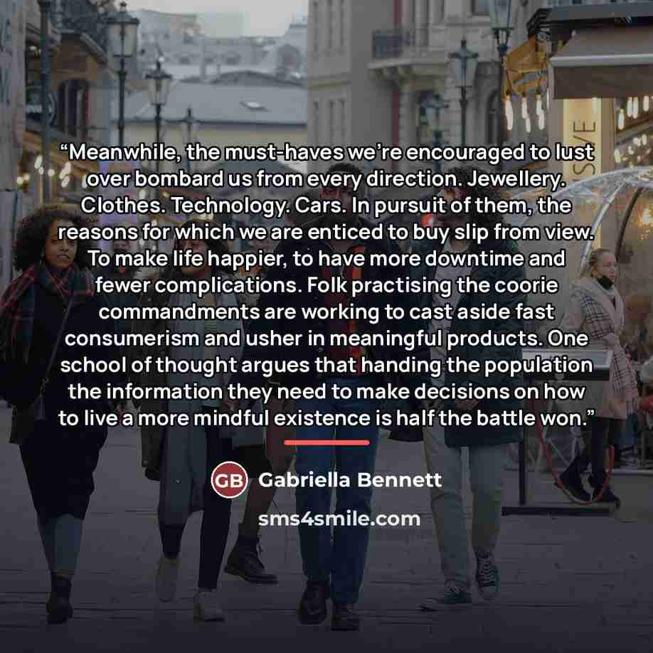 “Meanwhile, the must-haves we're encouraged to lust over bombard us from every direction. Jewellery. Clothes. Technology. Cars. In pursuit of them, the reasons for which we are enticed to buy slip from view. To make life happier, to have more downtime and fewer complications. Folk practising the…” quote by Gabriella Bennett