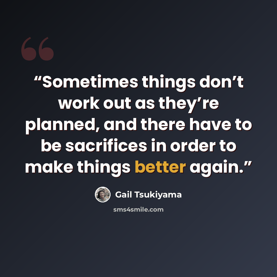 “Sometimes things don’t work out as they’re planned, and there have to be sacrifices in order to make things better again.” quote by Gail Tsukiyama