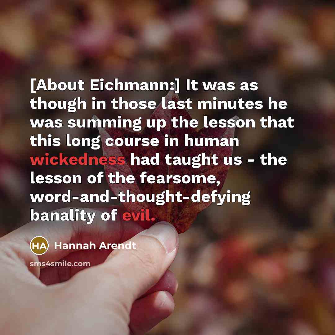 “[About Eichmann:] It was as though in those last minutes he was summing up the lesson that this long course in human wickedness had taught us - the lesson of the fearsome, word-and-thought-defying banality of evil.” quote by Hannah Arendt