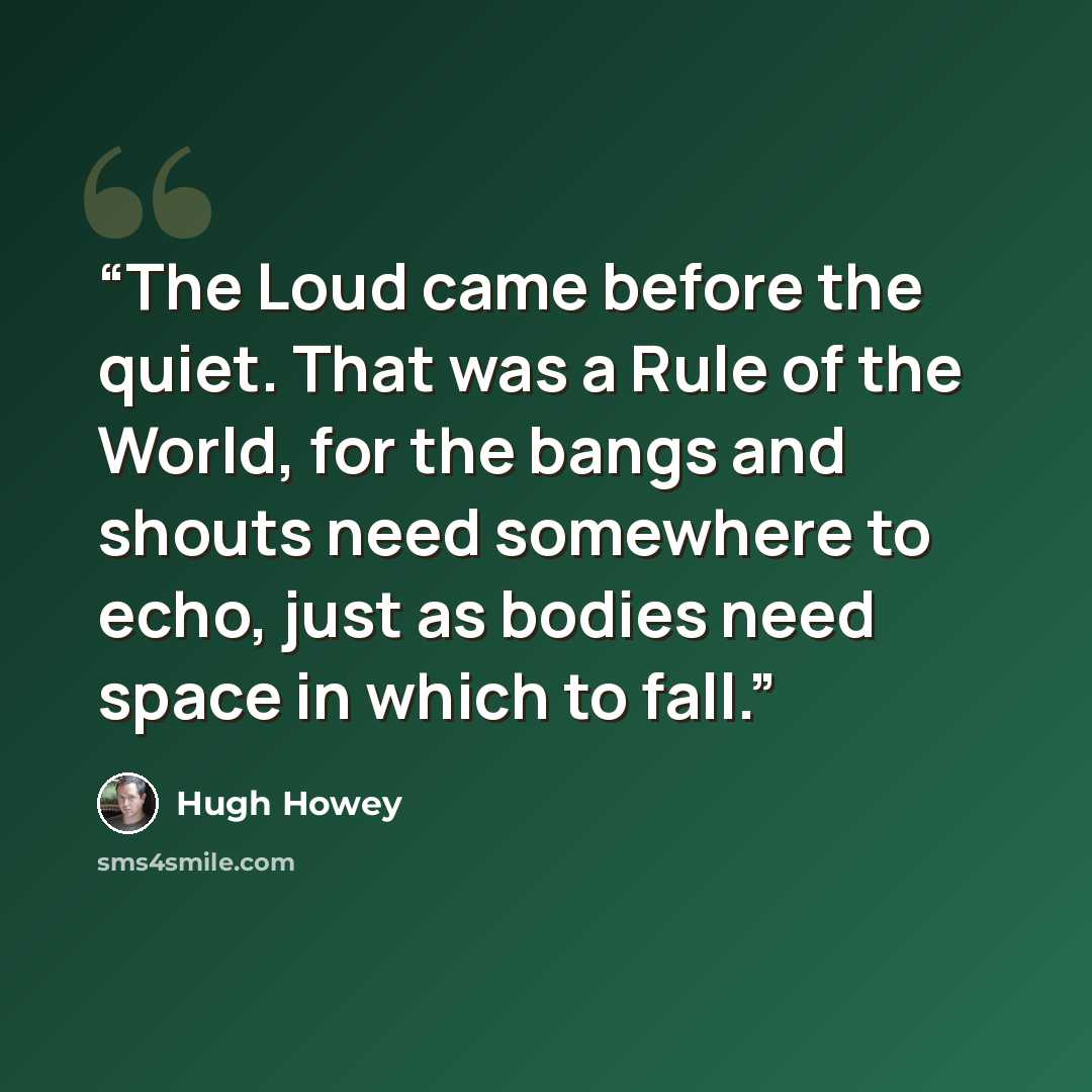 “The Loud came before the quiet. That was a Rule of the World, for the bangs and shouts need somewhere to echo, just as bodies need space in which to fall.” quote by Hugh Howey
