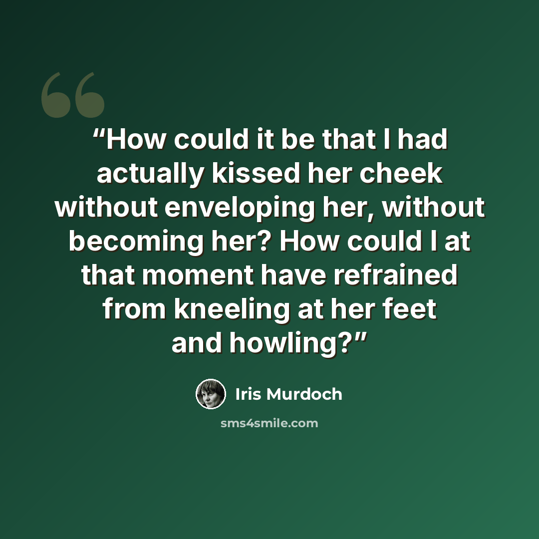 “How could it be that I had actually kissed her cheek without enveloping her, without becoming her? How could I at that moment have refrained from kneeling at her feet and howling?” quote by Iris Murdoch