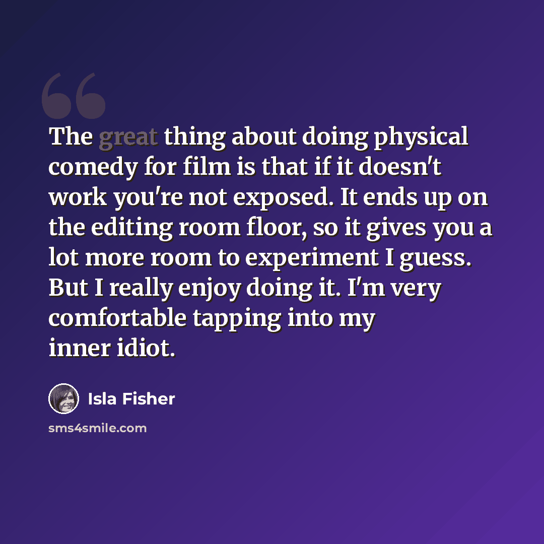 “The great thing about doing physical comedy for film is that if it doesn't work you're not exposed. It ends up on the editing room floor, so it gives you a lot more room to experiment I guess. But I really enjoy doing it. I'm very comfortable tapping into my inner idiot.” quote by Isla Fisher