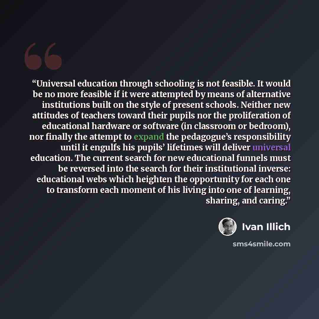 “Universal education through schooling is not feasible. It would be no more feasible if it were attempted by means of alternative institutions built on the style of present schools. Neither new attitudes of teachers toward their pupils nor the proliferation of educational hardware or software (in…” quote by Ivan Illich