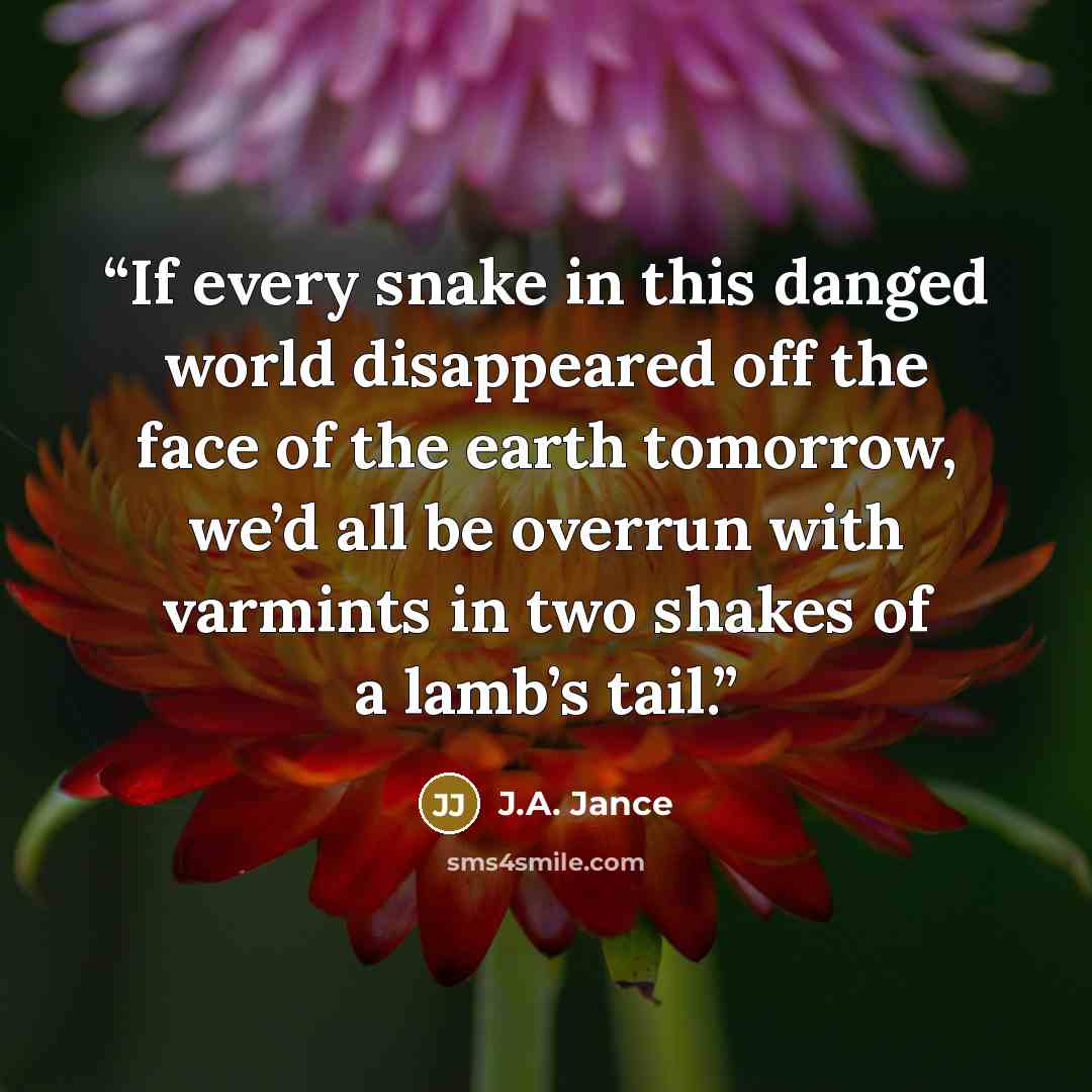 “If every snake in this danged world disappeared off the face of the earth tomorrow, we’d all be overrun with varmints in two shakes of a lamb’s tail.” quote by J.A. Jance
