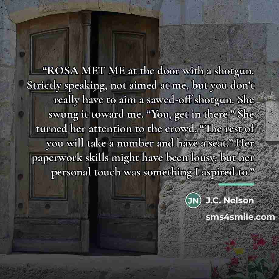 “ROSA MET ME at the door with a shotgun. Strictly speaking, not aimed at me, but you don’t really have to aim a sawed-off shotgun. She swung it toward me. “You, get in there.” She turned her attention to the crowd. “The rest of you will take a number and have a seat.” Her paperwork skills might…” quote by J.C. Nelson